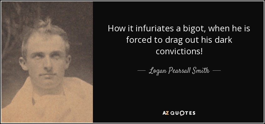 How it infuriates a bigot, when he is forced to drag out his dark convictions! - Logan Pearsall Smith