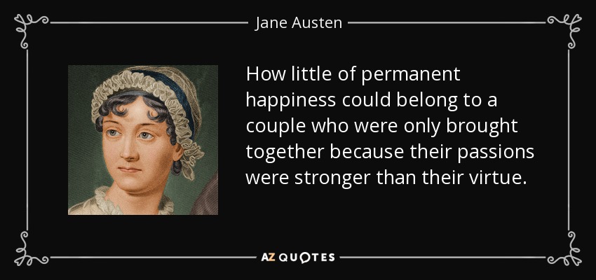 How little of permanent happiness could belong to a couple who were only brought together because their passions were stronger than their virtue. - Jane Austen