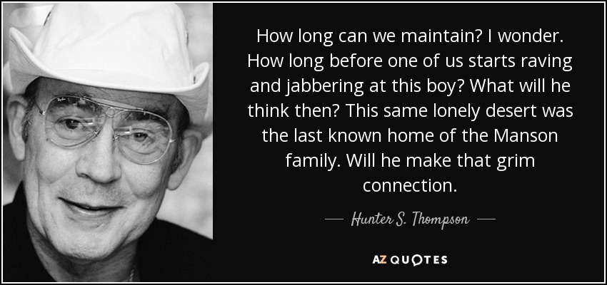 How long can we maintain? I wonder. How long before one of us starts raving and jabbering at this boy? What will he think then? This same lonely desert was the last known home of the Manson family. Will he make that grim connection. - Hunter S. Thompson