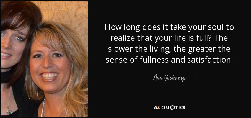 How long does it take your soul to realize that your life is full? The slower the living, the greater the sense of fullness and satisfaction. - Ann Voskamp