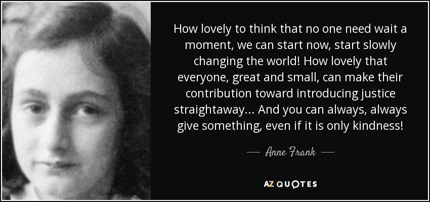 How lovely to think that no one need wait a moment, we can start now, start slowly changing the world! How lovely that everyone, great and small, can make their contribution toward introducing justice straightaway... And you can always, always give something, even if it is only kindness! - Anne Frank