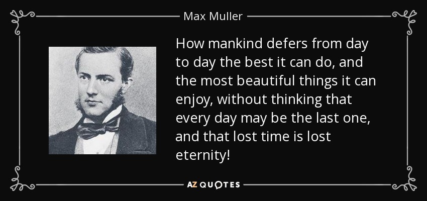 How mankind defers from day to day the best it can do, and the most beautiful things it can enjoy, without thinking that every day may be the last one, and that lost time is lost eternity! - Max Muller