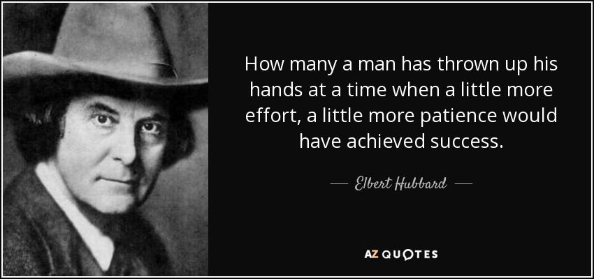 How many a man has thrown up his hands at a time when a little more effort, a little more patience would have achieved success. - Elbert Hubbard