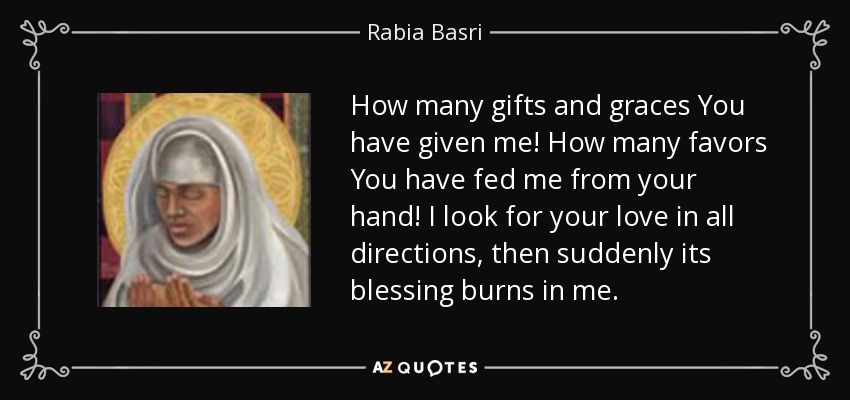 How many gifts and graces You have given me! How many favors You have fed me from your hand! I look for your love in all directions, then suddenly its blessing burns in me. - Rabia Basri