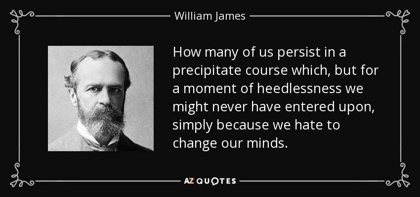 How many of us persist in a precipitate course which, but for a moment of heedlessness we might never have entered upon, simply because we hate to change our minds. - William James