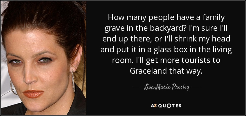 How many people have a family grave in the backyard? I'm sure I'll end up there, or I'll shrink my head and put it in a glass box in the living room. I'll get more tourists to Graceland that way. - Lisa Marie Presley