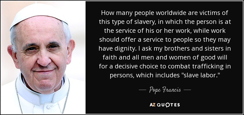 How many people worldwide are victims of this type of slavery, in which the person is at the service of his or her work, while work should offer a service to people so they may have dignity. I ask my brothers and sisters in faith and all men and women of good will for a decisive choice to combat trafficking in persons, which includes 