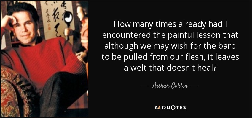 How many times already had I encountered the painful lesson that although we may wish for the barb to be pulled from our flesh, it leaves a welt that doesn't heal? - Arthur Golden