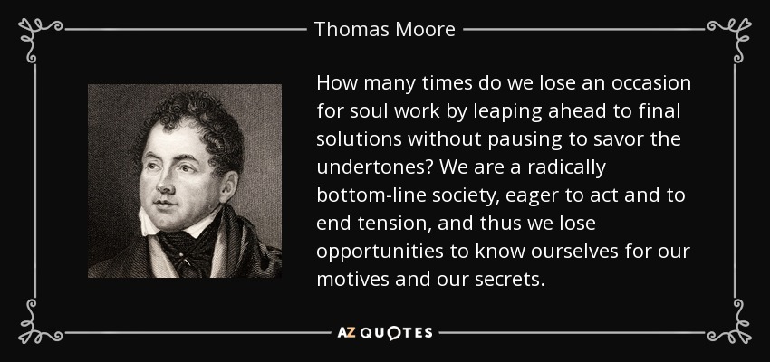 How many times do we lose an occasion for soul work by leaping ahead to final solutions without pausing to savor the undertones? We are a radically bottom-line society, eager to act and to end tension, and thus we lose opportunities to know ourselves for our motives and our secrets. - Thomas Moore