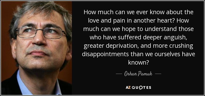 How much can we ever know about the love and pain in another heart? How much can we hope to understand those who have suffered deeper anguish, greater deprivation, and more crushing disappointments than we ourselves have known? - Orhan Pamuk