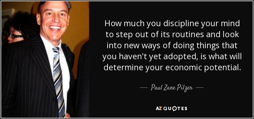 How much you discipline your mind to step out of its routines and look into new ways of doing things that you haven't yet adopted, is what will determine your economic potential. - Paul Zane Pilzer