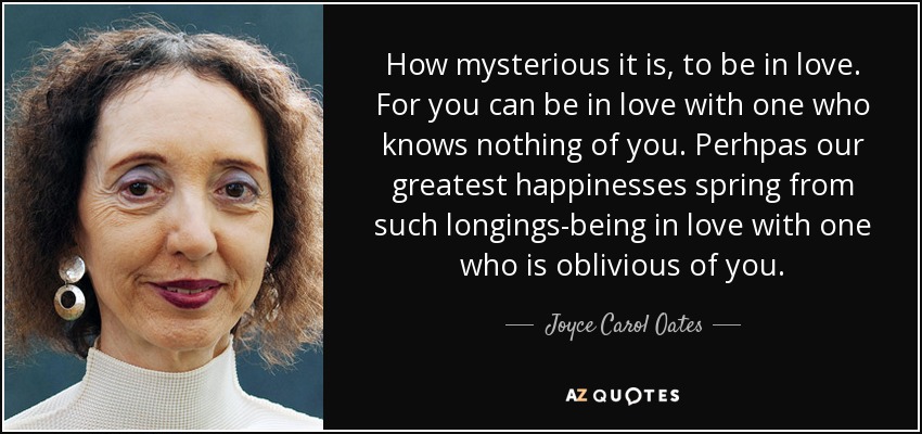 How mysterious it is, to be in love. For you can be in love with one who knows nothing of you. Perhpas our greatest happinesses spring from such longings-being in love with one who is oblivious of you. - Joyce Carol Oates