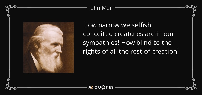 How narrow we selfish conceited creatures are in our sympathies! How blind to the rights of all the rest of creation! - John Muir