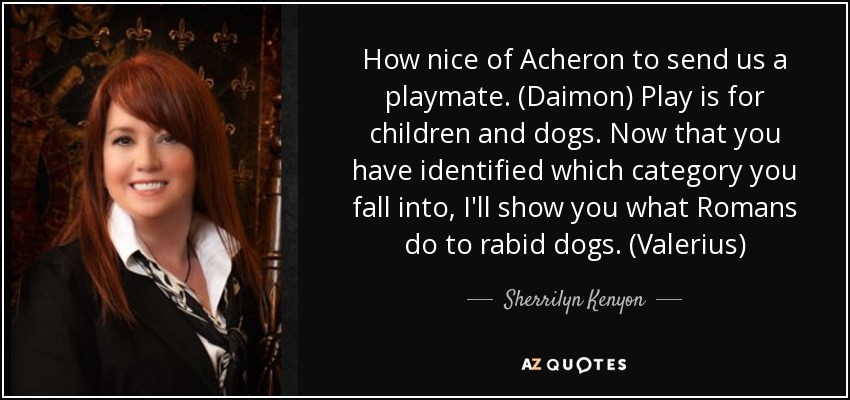 How nice of Acheron to send us a playmate. (Daimon) Play is for children and dogs. Now that you have identified which category you fall into, I'll show you what Romans do to rabid dogs. (Valerius) - Sherrilyn Kenyon