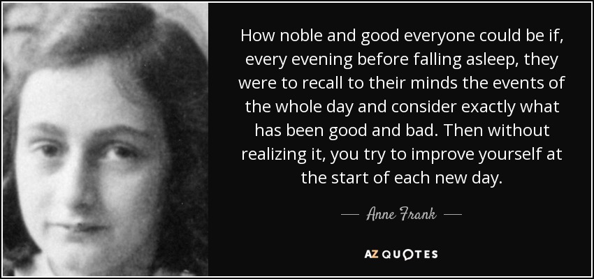 How noble and good everyone could be if, every evening before falling asleep, they were to recall to their minds the events of the whole day and consider exactly what has been good and bad. Then without realizing it, you try to improve yourself at the start of each new day. - Anne Frank