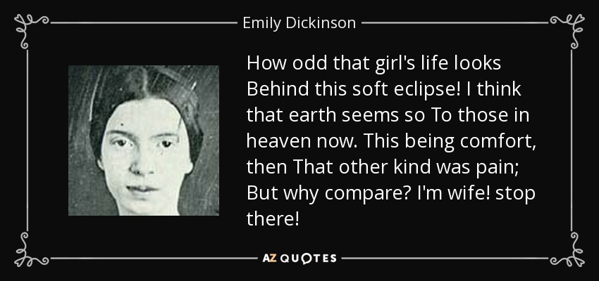 How odd that girl's life looks Behind this soft eclipse! I think that earth seems so To those in heaven now. This being comfort, then That other kind was pain; But why compare? I'm wife! stop there! - Emily Dickinson