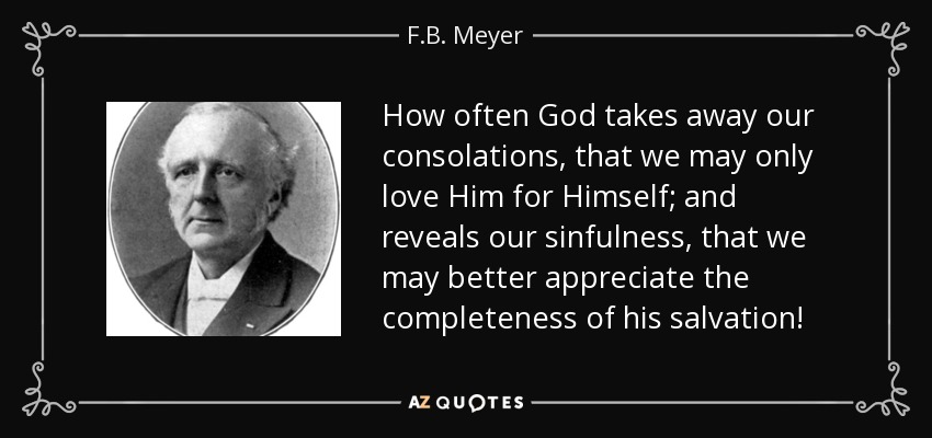 How often God takes away our consolations, that we may only love Him for Himself; and reveals our sinfulness, that we may better appreciate the completeness of his salvation! - F.B. Meyer