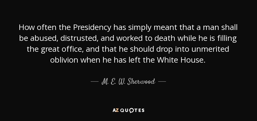 How often the Presidency has simply meant that a man shall be abused, distrusted, and worked to death while he is filling the great office, and that he should drop into unmerited oblivion when he has left the White House. - M. E. W. Sherwood
