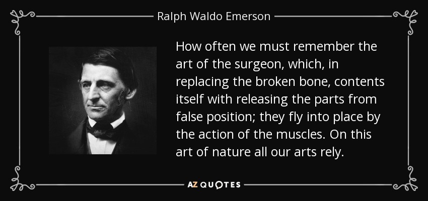 How often we must remember the art of the surgeon, which, in replacing the broken bone, contents itself with releasing the parts from false position; they fly into place by the action of the muscles. On this art of nature all our arts rely. - Ralph Waldo Emerson