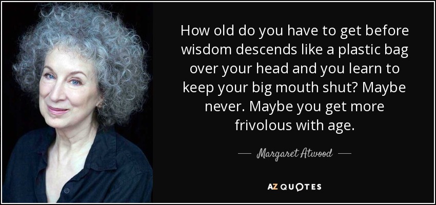 How old do you have to get before wisdom descends like a plastic bag over your head and you learn to keep your big mouth shut? Maybe never. Maybe you get more frivolous with age. - Margaret Atwood