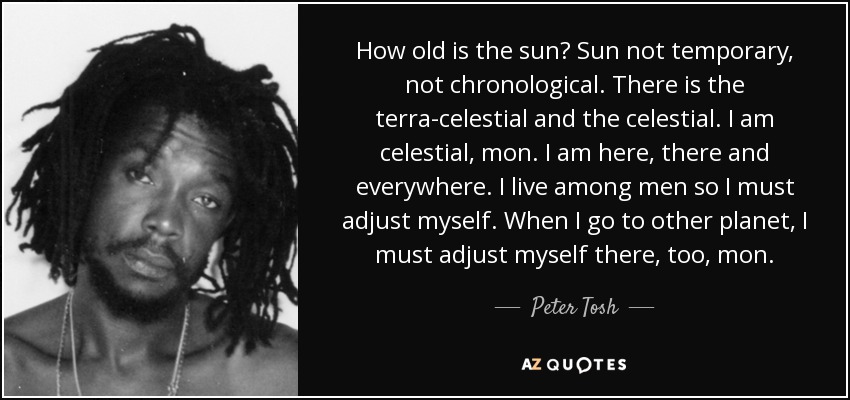 How old is the sun? Sun not temporary, not chronological. There is the terra-celestial and the celestial. I am celestial, mon. I am here, there and everywhere. I live among men so I must adjust myself. When I go to other planet, I must adjust myself there, too, mon. - Peter Tosh