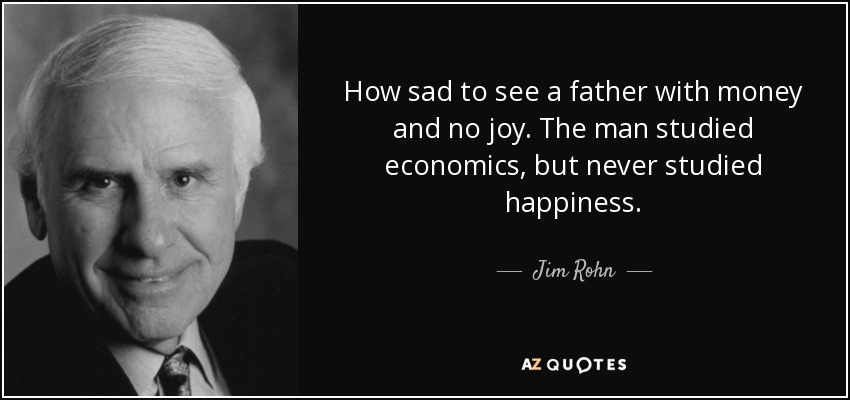How sad to see a father with money and no joy. The man studied economics, but never studied happiness. - Jim Rohn