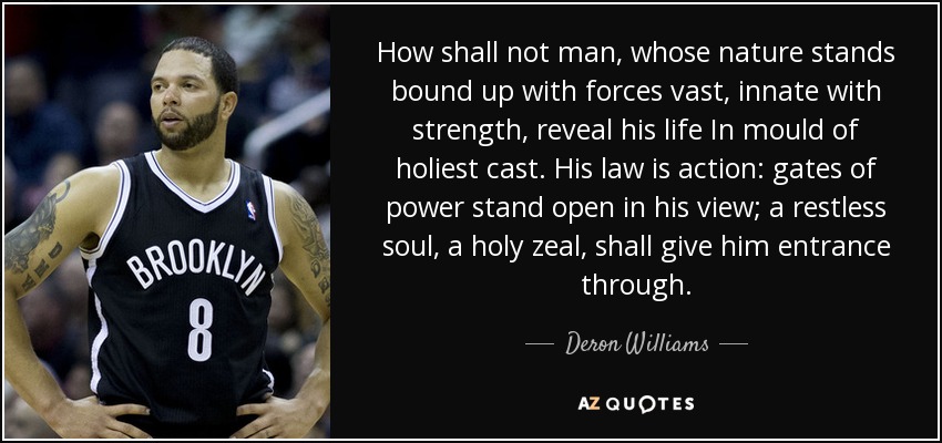 How shall not man, whose nature stands bound up with forces vast, innate with strength, reveal his life In mould of holiest cast. His law is action: gates of power stand open in his view; a restless soul, a holy zeal, shall give him entrance through. - Deron Williams