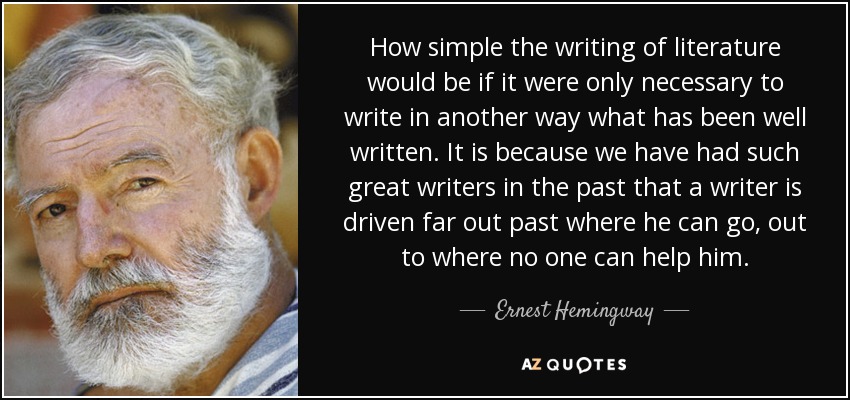 How simple the writing of literature would be if it were only necessary to write in another way what has been well written. It is because we have had such great writers in the past that a writer is driven far out past where he can go, out to where no one can help him. - Ernest Hemingway