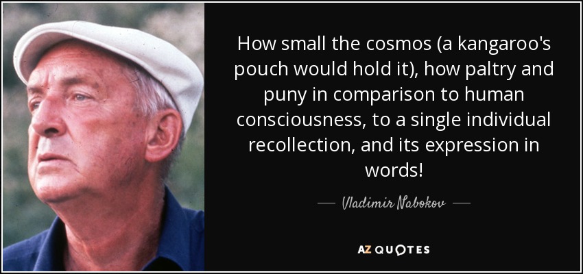 How small the cosmos (a kangaroo's pouch would hold it), how paltry and puny in comparison to human consciousness, to a single individual recollection, and its expression in words! - Vladimir Nabokov
