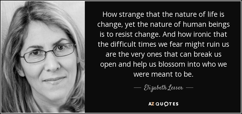 How strange that the nature of life is change, yet the nature of human beings is to resist change. And how ironic that the difficult times we fear might ruin us are the very ones that can break us open and help us blossom into who we were meant to be. - Elizabeth Lesser