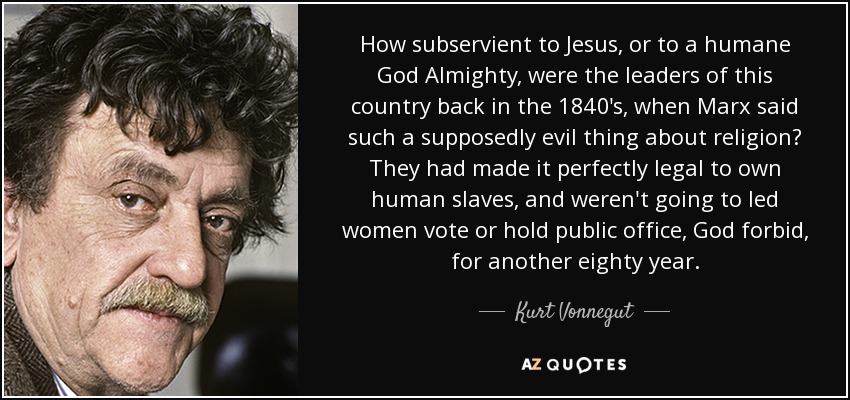 How subservient to Jesus, or to a humane God Almighty, were the leaders of this country back in the 1840's, when Marx said such a supposedly evil thing about religion? They had made it perfectly legal to own human slaves, and weren't going to led women vote or hold public office, God forbid, for another eighty year. - Kurt Vonnegut