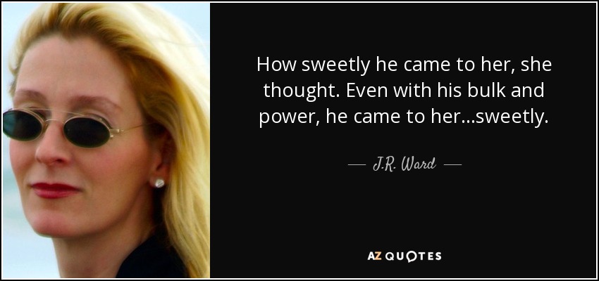 How sweetly he came to her, she thought. Even with his bulk and power, he came to her...sweetly. - J.R. Ward