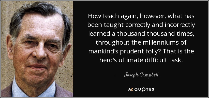 How teach again, however, what has been taught correctly and incorrectly learned a thousand thousand times, throughout the millenniums of mankind's prudent folly? That is the hero's ultimate difficult task. - Joseph Campbell