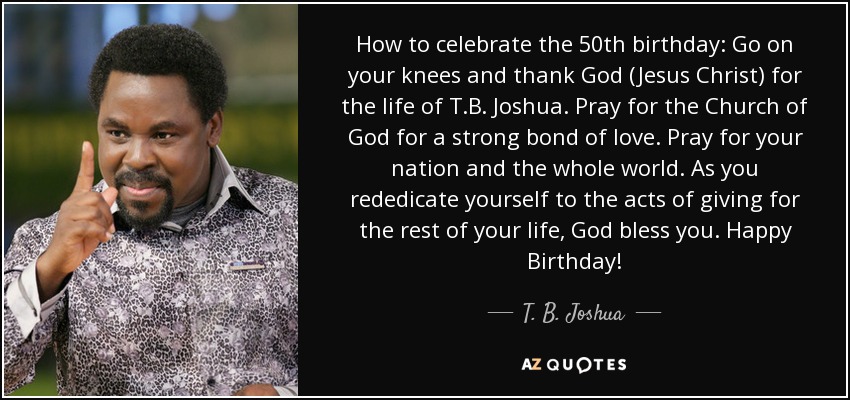 How to celebrate the 50th birthday: Go on your knees and thank God (Jesus Christ) for the life of T.B. Joshua. Pray for the Church of God for a strong bond of love. Pray for your nation and the whole world. As you rededicate yourself to the acts of giving for the rest of your life, God bless you. Happy Birthday! - T. B. Joshua