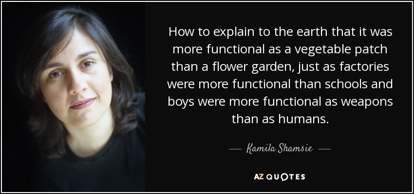 How to explain to the earth that it was more functional as a vegetable patch than a flower garden, just as factories were more functional than schools and boys were more functional as weapons than as humans. - Kamila Shamsie