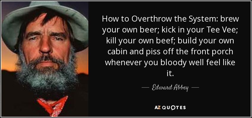 How to Overthrow the System: brew your own beer; kick in your Tee Vee; kill your own beef; build your own cabin and piss off the front porch whenever you bloody well feel like it. - Edward Abbey