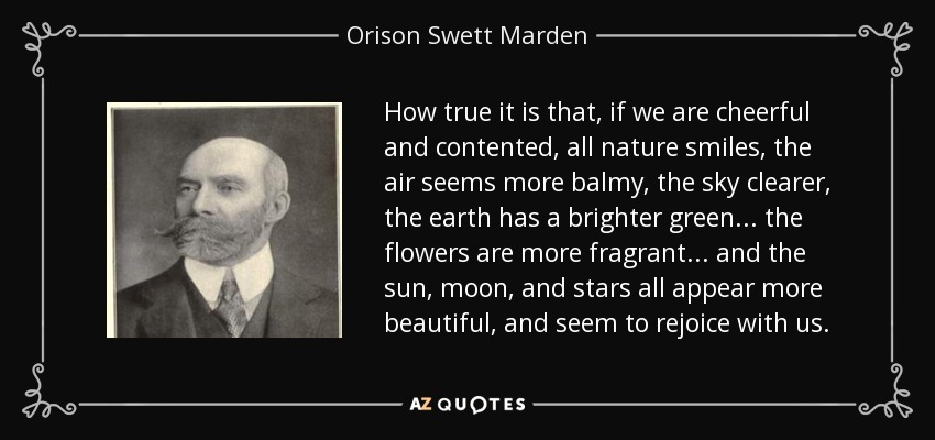 How true it is that, if we are cheerful and contented, all nature smiles, the air seems more balmy, the sky clearer, the earth has a brighter green... the flowers are more fragrant... and the sun, moon, and stars all appear more beautiful, and seem to rejoice with us. - Orison Swett Marden