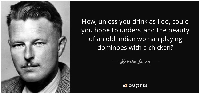 How, unless you drink as I do, could you hope to understand the beauty of an old Indian woman playing dominoes with a chicken? - Malcolm Lowry