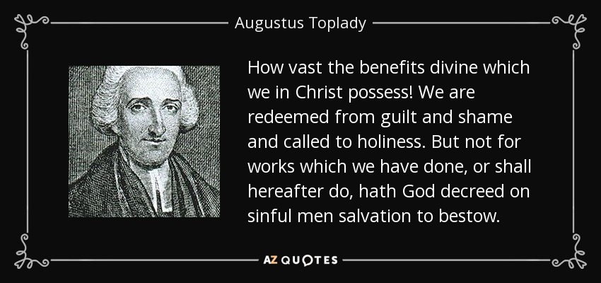 How vast the benefits divine which we in Christ possess! We are redeemed from guilt and shame and called to holiness. But not for works which we have done, or shall hereafter do, hath God decreed on sinful men salvation to bestow. - Augustus Toplady