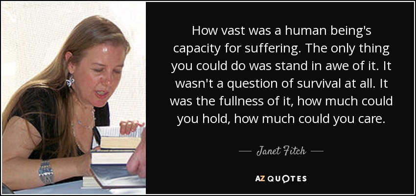 How vast was a human being's capacity for suffering. The only thing you could do was stand in awe of it. It wasn't a question of survival at all. It was the fullness of it, how much could you hold, how much could you care. - Janet Fitch