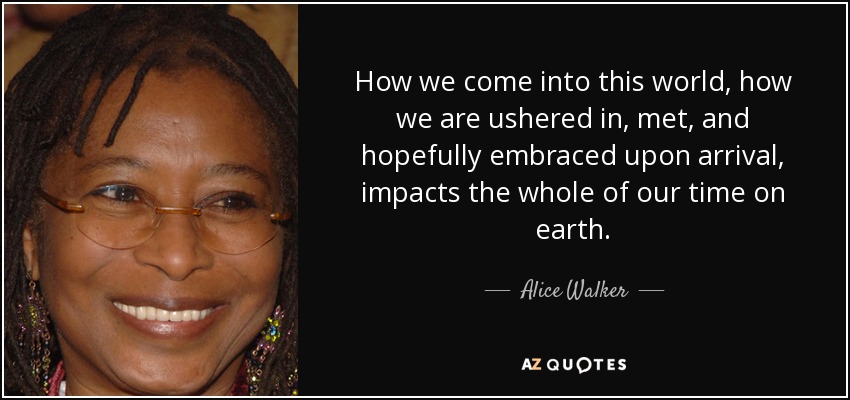 How we come into this world, how we are ushered in, met, and hopefully embraced upon arrival, impacts the whole of our time on earth. - Alice Walker