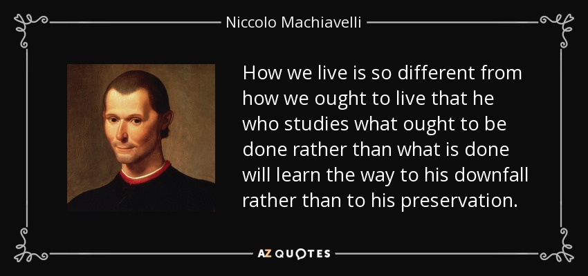 How we live is so different from how we ought to live that he who studies what ought to be done rather than what is done will learn the way to his downfall rather than to his preservation. - Niccolo Machiavelli