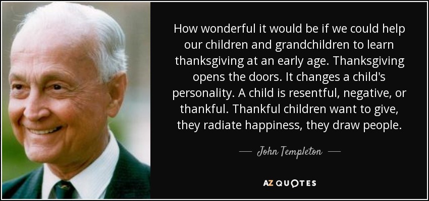How wonderful it would be if we could help our children and grandchildren to learn thanksgiving at an early age. Thanksgiving opens the doors. It changes a child's personality. A child is resentful, negative, or thankful. Thankful children want to give, they radiate happiness, they draw people. - John Templeton