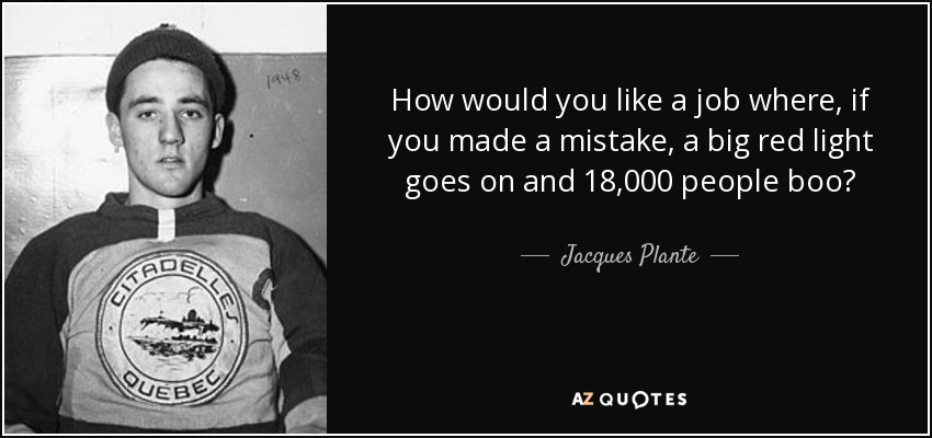 How would you like a job where, if you made a mistake, a big red light goes on and 18,000 people boo? - Jacques Plante