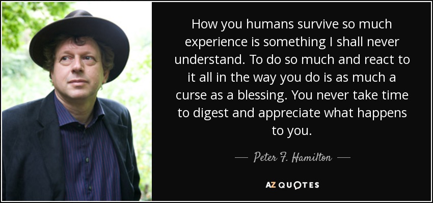 How you humans survive so much experience is something I shall never understand. To do so much and react to it all in the way you do is as much a curse as a blessing. You never take time to digest and appreciate what happens to you. - Peter F. Hamilton