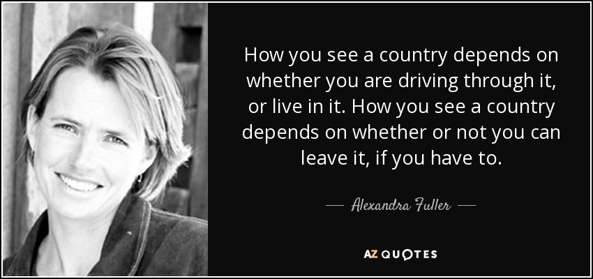 How you see a country depends on whether you are driving through it, or live in it. How you see a country depends on whether or not you can leave it, if you have to. - Alexandra Fuller