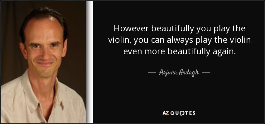 However beautifully you play the violin, you can always play the violin even more beautifully again. - Arjuna Ardagh