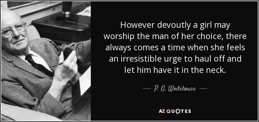 However devoutly a girl may worship the man of her choice, there always comes a time when she feels an irresistible urge to haul off and let him have it in the neck. - P. G. Wodehouse