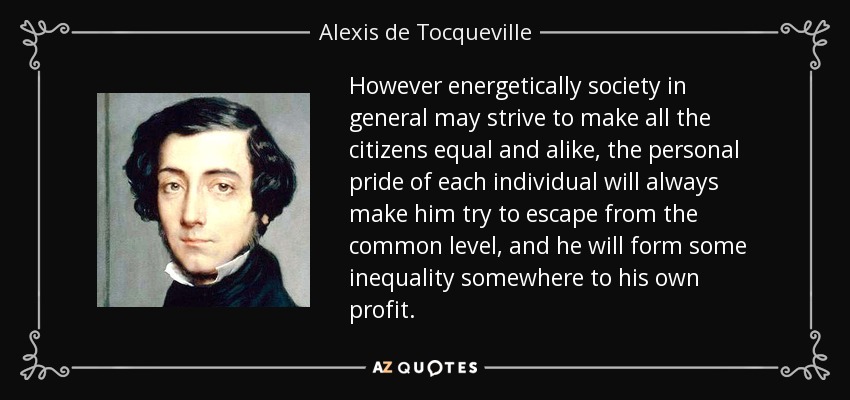However energetically society in general may strive to make all the citizens equal and alike, the personal pride of each individual will always make him try to escape from the common level, and he will form some inequality somewhere to his own profit. - Alexis de Tocqueville