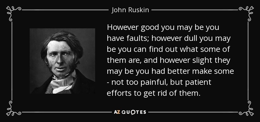 However good you may be you have faults; however dull you may be you can find out what some of them are, and however slight they may be you had better make some - not too painful, but patient efforts to get rid of them. - John Ruskin